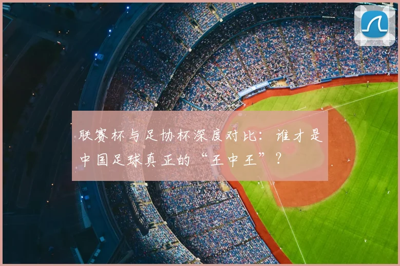 联赛杯与足协杯深度对比：谁才是中国足球真正的“王中王”？