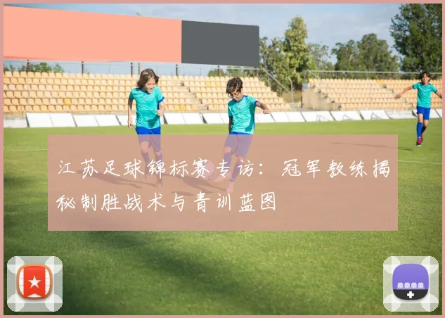 江苏足球锦标赛专访:冠军教练揭秘制胜战术与青训蓝图