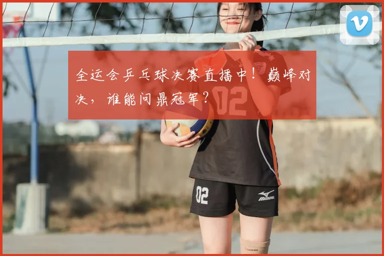 全运会乒乓球决赛直播中！巅峰对决，谁能问鼎冠军？