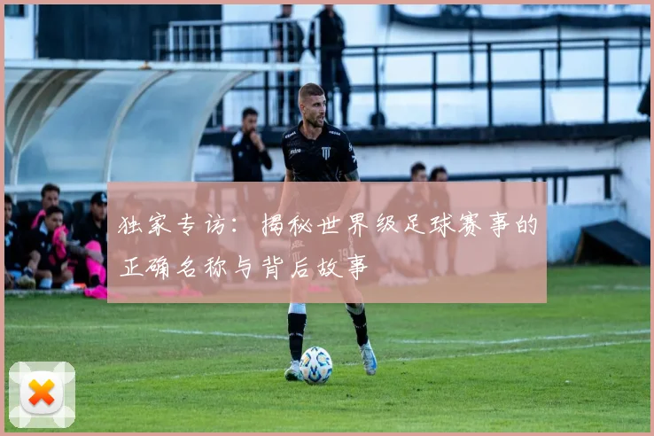 独家专访：揭秘世界级足球赛事的正确名称与背后故事
