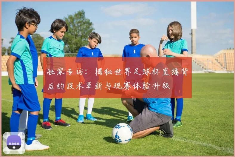 独家专访：揭秘世界足球杯直播背后的技术革新与观赛体验升级