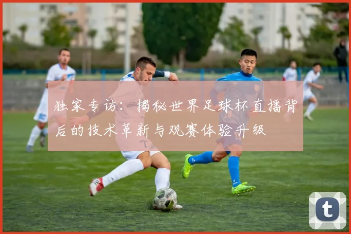 独家专访：揭秘世界足球杯直播背后的技术革新与观赛体验升级