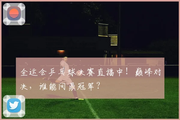 全运会乒乓球决赛直播中！巅峰对决，谁能问鼎冠军？